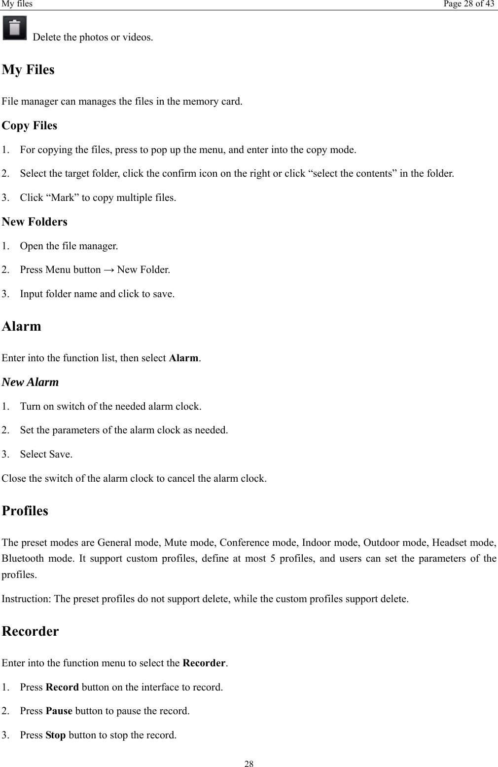 My files  Page 28 of 43 28   Delete the photos or videos. My Files File manager can manages the files in the memory card. Copy Files 1. For copying the files, press to pop up the menu, and enter into the copy mode. 2. Select the target folder, click the confirm icon on the right or click “select the contents” in the folder. 3. Click “Mark” to copy multiple files.   New Folders 1. Open the file manager. 2. Press Menu button → New Folder. 3. Input folder name and click to save.   Alarm Enter into the function list, then select Alarm. New Alarm 1. Turn on switch of the needed alarm clock. 2. Set the parameters of the alarm clock as needed. 3. Select Save. Close the switch of the alarm clock to cancel the alarm clock.   Profiles The preset modes are General mode, Mute mode, Conference mode, Indoor mode, Outdoor mode, Headset mode, Bluetooth mode. It support custom profiles, define at most 5 profiles, and users can set the parameters of the profiles. Instruction: The preset profiles do not support delete, while the custom profiles support delete. Recorder Enter into the function menu to select the Recorder.  1. Press Record button on the interface to record. 2. Press Pause button to pause the record. 3. Press Stop button to stop the record. 