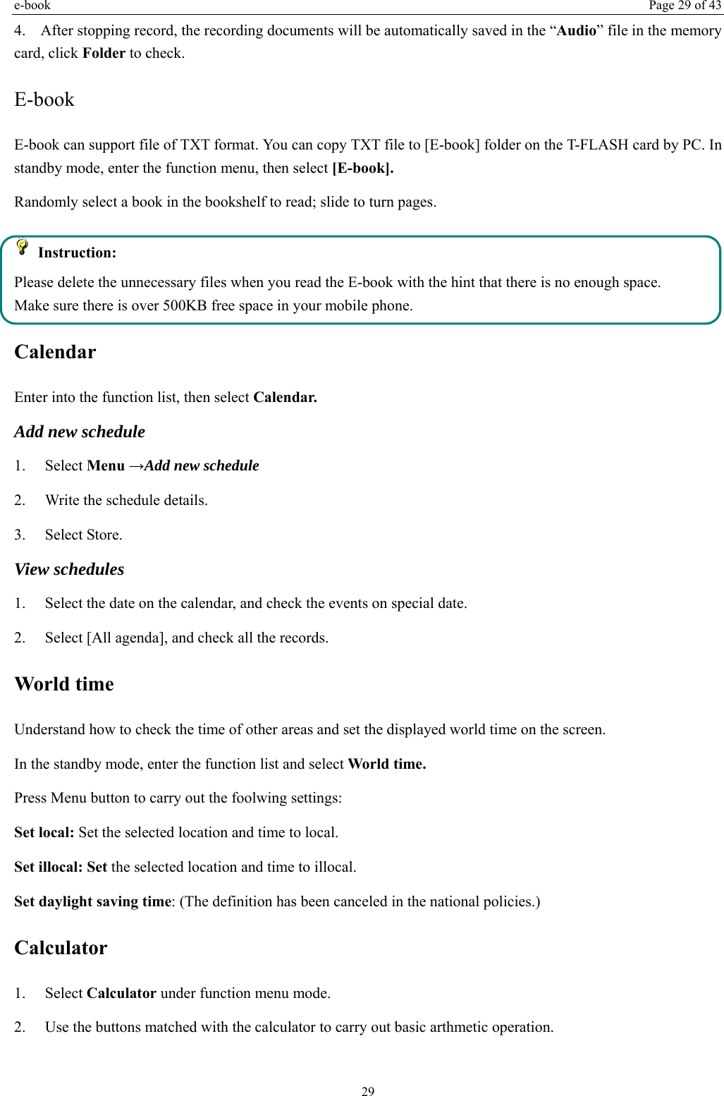 e-book  Page 29 of 43 29 4. After stopping record, the recording documents will be automatically saved in the “Audio” file in the memory card, click Folder to check.   E-book   E-book can support file of TXT format. You can copy TXT file to [E-book] folder on the T-FLASH card by PC. In standby mode, enter the function menu, then select [E-book]. Randomly select a book in the bookshelf to read; slide to turn pages.    Instruction: Please delete the unnecessary files when you read the E-book with the hint that there is no enough space. Make sure there is over 500KB free space in your mobile phone. Calendar Enter into the function list, then select Calendar. Add new schedule 1.   Select Menu →Add new schedule 2.    Write the schedule details.   3.   Select Store. View schedules 1.    Select the date on the calendar, and check the events on special date. 2.    Select [All agenda], and check all the records. World time Understand how to check the time of other areas and set the displayed world time on the screen. In the standby mode, enter the function list and select World time. Press Menu button to carry out the foolwing settings: Set local: Set the selected location and time to local.   Set illocal: Set the selected location and time to illocal.  Set daylight saving time: (The definition has been canceled in the national policies.) Calculator  1.   Select Calculator under function menu mode. 2.    Use the buttons matched with the calculator to carry out basic arthmetic operation. 