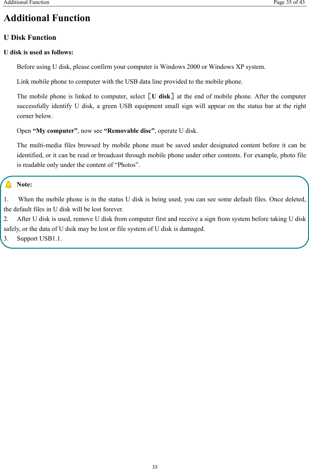 Additional Function Page 35 of 43 35 Additional Function U Disk Function U disk is used as follows:   Before using U disk, please confirm your computer is Windows 2000 or Windows XP system.   Link mobile phone to computer with the USB data line provided to the mobile phone. The mobile phone is linked to computer, select［U disk］at the end of mobile phone. After the computer successfully identify U disk, a green USB equipment small sign will appear on the status bar at the right corner below.  Open “My computer”, now see “Removable disc”, operate U disk.   The multi-media files browsed by mobile phone must be saved under designated content before it can be identified, or it can be read or broadcast through mobile phone under other contents. For example, photo file is readable only under the content of “Photos”.    Note:  1.  When the mobile phone is in the status U disk is being used, you can see some default files. Once deleted, the default files in U disk will be lost forever.   2.  After U disk is used, remove U disk from computer first and receive a sign from system before taking U disk safely, or the data of U dsik may be lost or file system of U disk is damaged.   3. Support USB1.1.  