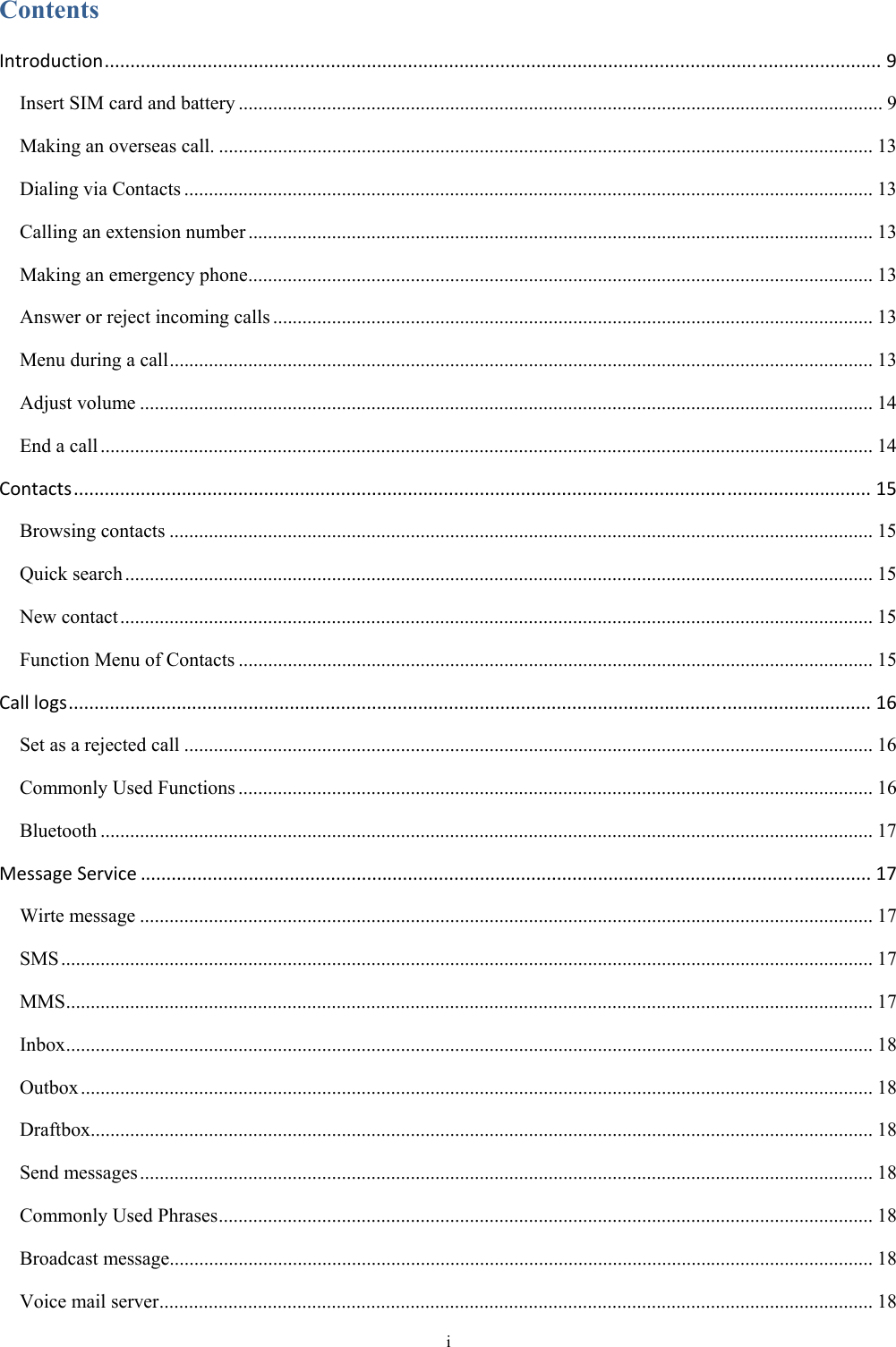  i Contents Introduction.......................................................................................................................................................9 Insert SIM card and battery ................................................................................................................................... 9 Making an overseas call. ..................................................................................................................................... 13 Dialing via Contacts ............................................................................................................................................ 13 Calling an extension number ............................................................................................................................... 13 Making an emergency phone ............................................................................................................................... 13 Answer or reject incoming calls .......................................................................................................................... 13 Menu during a call ............................................................................................................................................... 13 Adjust volume ..................................................................................................................................................... 14 End a call ............................................................................................................................................................. 14 Contacts...........................................................................................................................................................15 Browsing contacts ............................................................................................................................................... 15 Quick search ........................................................................................................................................................ 15 New contact ......................................................................................................................................................... 15 Function Menu of Contacts ................................................................................................................................. 15 Calllogs............................................................................................................................................................16 Set as a rejected call ............................................................................................................................................ 16 Commonly Used Functions ................................................................................................................................. 16 Bluetooth ............................................................................................................................................................. 17 MessageService..............................................................................................................................................17 Wirte message ..................................................................................................................................................... 17 SMS ..................................................................................................................................................................... 17 MMS .................................................................................................................................................................... 17 Inbox .................................................................................................................................................................... 18 Outbox ................................................................................................................................................................. 18 Draftbox............................................................................................................................................................... 18 Send messages ..................................................................................................................................................... 18 Commonly Used Phrases ..................................................................................................................................... 18 Broadcast message............................................................................................................................................... 18 Voice mail server ................................................................................................................................................. 18 