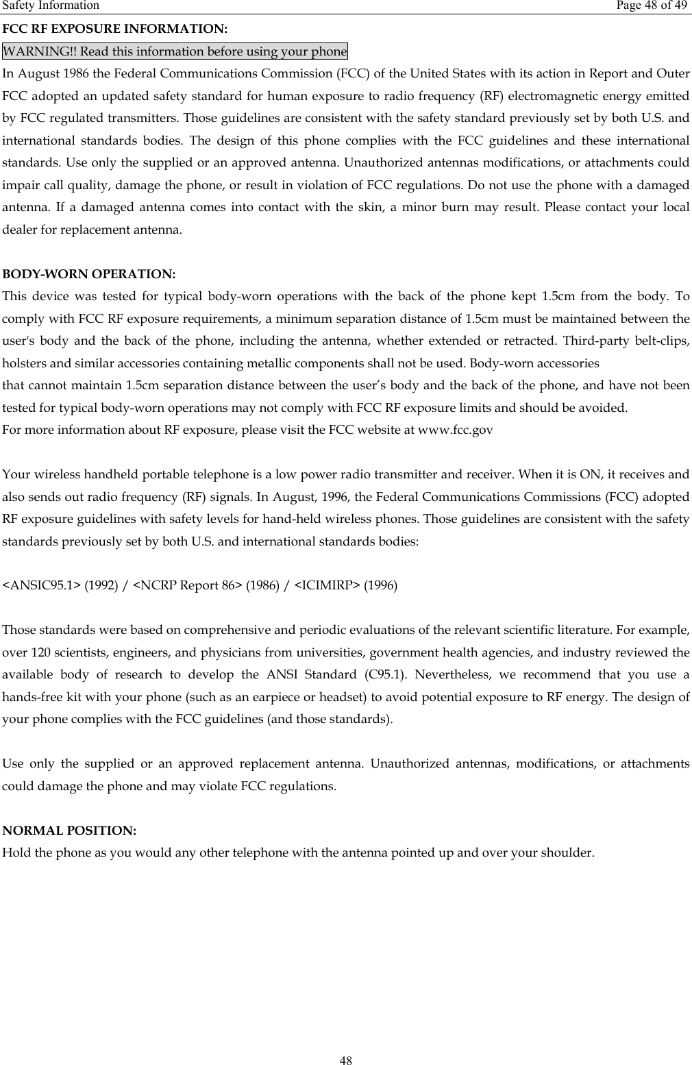 Safety Information  Page 48 of 49 48 FCC RF EXPOSURE INFORMATION: WARNING!! Read this information before using your phone In August 1986 the Federal Communications Commission (FCC) of the United States with its action in Report and Outer FCC adopted an updated safety standard for human exposure to radio frequency (RF) electromagnetic energy emitted by FCC regulated transmitters. Those guidelines are consistent with the safety standard previously set by both U.S. and international standards bodies. The design of this phone complies with the FCC guidelines and these international standards. Use only the supplied or an approved antenna. Unauthorized antennas modifications, or attachments could impair call quality, damage the phone, or result in violation of FCC regulations. Do not use the phone with a damaged antenna. If a damaged antenna comes into contact with the skin, a minor burn may result. Please contact your local dealer for replacement antenna.  BODY-WORN OPERATION: This device was tested for typical body-worn operations with the back of the phone kept 1.5cm from the body. To comply with FCC RF exposure requirements, a minimum separation distance of 1.5cm must be maintained between the user&apos;s body and the back of the phone, including the antenna, whether extended or retracted. Third-party belt-clips, holsters and similar accessories containing metallic components shall not be used. Body-worn accessories that cannot maintain 1.5cm separation distance between the user’s body and the back of the phone, and have not been tested for typical body-worn operations may not comply with FCC RF exposure limits and should be avoided. For more information about RF exposure, please visit the FCC website at www.fcc.gov  Your wireless handheld portable telephone is a low power radio transmitter and receiver. When it is ON, it receives and also sends out radio frequency (RF) signals. In August, 1996, the Federal Communications Commissions (FCC) adopted RF exposure guidelines with safety levels for hand-held wireless phones. Those guidelines are consistent with the safety standards previously set by both U.S. and international standards bodies:  &lt;ANSIC95.1&gt; (1992) / &lt;NCRP Report 86&gt; (1986) / &lt;ICIMIRP&gt; (1996)  Those standards were based on comprehensive and periodic evaluations of the relevant scientific literature. For example, over 120 scientists, engineers, and physicians from universities, government health agencies, and industry reviewed the available body of research to develop the ANSI Standard (C95.1). Nevertheless, we recommend that you use a hands-free kit with your phone (such as an earpiece or headset) to avoid potential exposure to RF energy. The design of your phone complies with the FCC guidelines (and those standards).  Use only the supplied or an approved replacement antenna. Unauthorized antennas, modifications, or attachments could damage the phone and may violate FCC regulations.    NORMAL POSITION:   Hold the phone as you would any other telephone with the antenna pointed up and over your shoulder.  