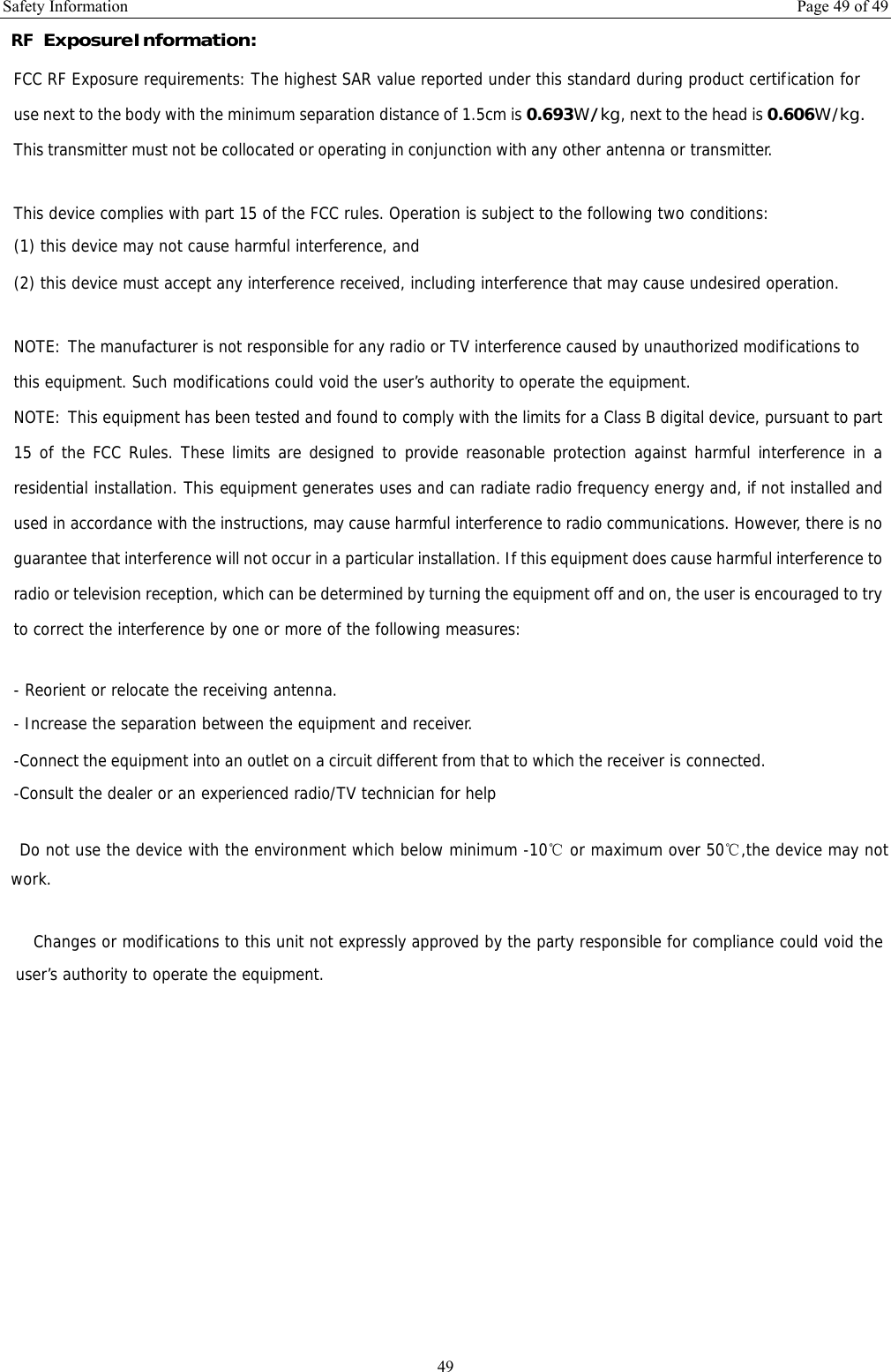 Safety Information  Page 49 of 49 49 RF Exposure Information: FCC RF Exposure requirements: The highest SAR value reported under this standard during product certification for use next to the body with the minimum separation distance of 1.5cm is 0.693W/kg, next to the head is 0.606W/kg. This transmitter must not be collocated or operating in conjunction with any other antenna or transmitter.   This device complies with part 15 of the FCC rules. Operation is subject to the following two conditions: (1) this device may not cause harmful interference, and (2) this device must accept any interference received, including interference that may cause undesired operation.   NOTE: The manufacturer is not responsible for any radio or TV interference caused by unauthorized modifications to this equipment. Such modifications could void the user’s authority to operate the equipment. NOTE: This equipment has been tested and found to comply with the limits for a Class B digital device, pursuant to part 15 of the FCC Rules. These limits are designed to provide reasonable protection against harmful interference in a residential installation. This equipment generates uses and can radiate radio frequency energy and, if not installed and used in accordance with the instructions, may cause harmful interference to radio communications. However, there is no guarantee that interference will not occur in a particular installation. If this equipment does cause harmful interference to radio or television reception, which can be determined by turning the equipment off and on, the user is encouraged to try to correct the interference by one or more of the following measures:   - Reorient or relocate the receiving antenna. - Increase the separation between the equipment and receiver. -Connect the equipment into an outlet on a circuit different from that to which the receiver is connected. -Consult the dealer or an experienced radio/TV technician for help    Do not use the device with the environment which below minimum -10℃ or maximum over 50℃,the device may not work.        Changes or modifications to this unit not expressly approved by the party responsible for compliance could void the user’s authority to operate the equipment.   