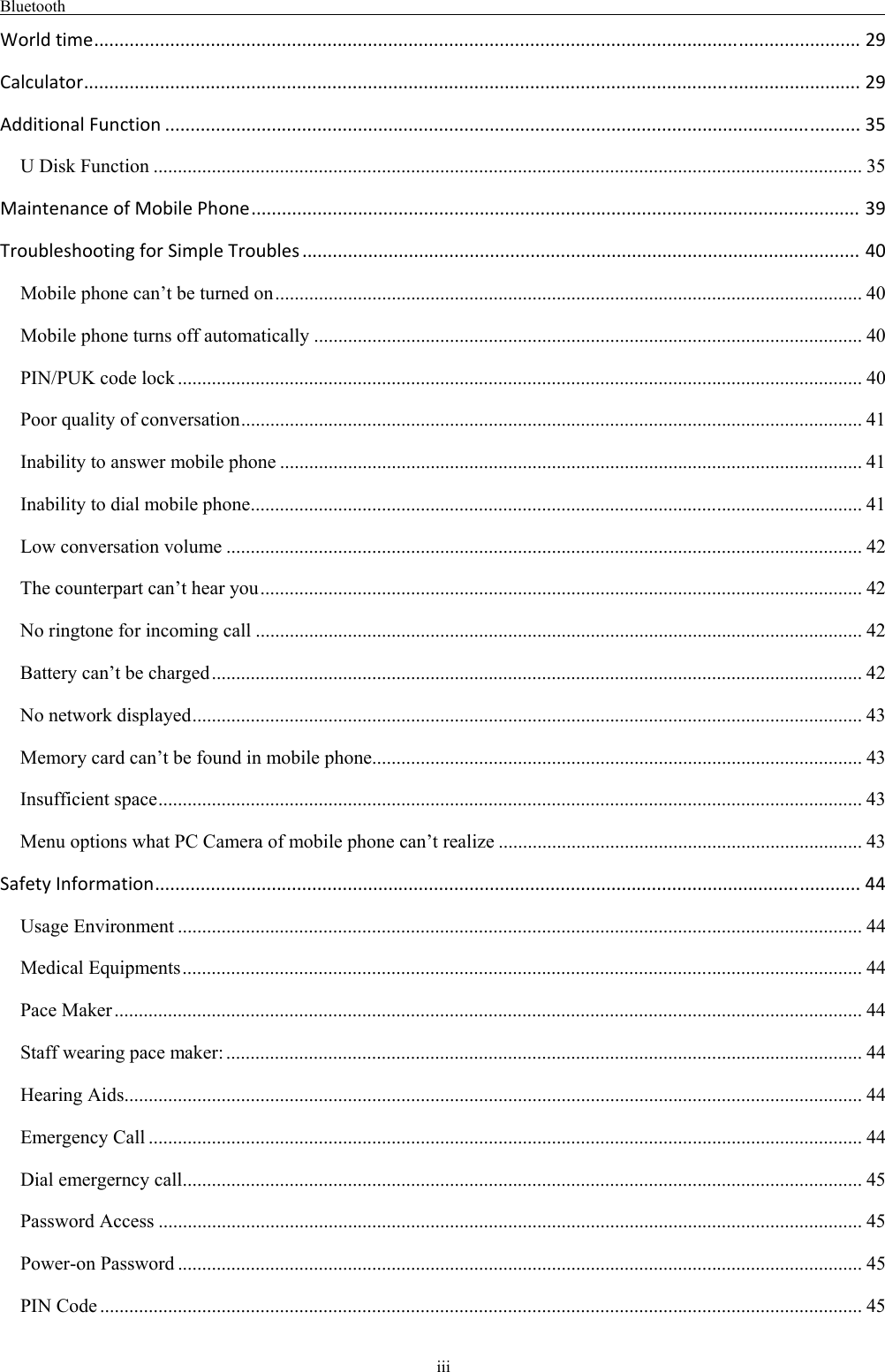 Bluetooth                                                                                                    iii Worldtime.......................................................................................................................................................29 Calculator.........................................................................................................................................................29 AdditionalFunction.........................................................................................................................................35 U Disk Function .................................................................................................................................................. 35 MaintenanceofMobilePhone........................................................................................................................39 TroubleshootingforSimpleTroubles..............................................................................................................40 Mobile phone can’t be turned on ......................................................................................................................... 40 Mobile phone turns off automatically ................................................................................................................. 40 PIN/PUK code lock ............................................................................................................................................. 40 Poor quality of conversation ................................................................................................................................ 41 Inability to answer mobile phone ........................................................................................................................ 41 Inability to dial mobile phone .............................................................................................................................. 41 Low conversation volume ................................................................................................................................... 42 The counterpart can’t hear you ............................................................................................................................ 42 No ringtone for incoming call ............................................................................................................................. 42 Battery can’t be charged ...................................................................................................................................... 42 No network displayed .......................................................................................................................................... 43 Memory card can’t be found in mobile phone ..................................................................................................... 43 Insufficient space ................................................................................................................................................. 43 Menu options what PC Camera of mobile phone can’t realize ........................................................................... 43 SafetyInformation...........................................................................................................................................44 Usage Environment ............................................................................................................................................. 44 Medical Equipments ............................................................................................................................................ 44 Pace Maker .......................................................................................................................................................... 44 Staff wearing pace maker: ................................................................................................................................... 44 Hearing Aids ........................................................................................................................................................ 44 Emergency Call ................................................................................................................................................... 44 Dial emergerncy call ............................................................................................................................................ 45 Password Access ................................................................................................................................................. 45 Power-on Password ............................................................................................................................................. 45 PIN Code ............................................................................................................................................................. 45 