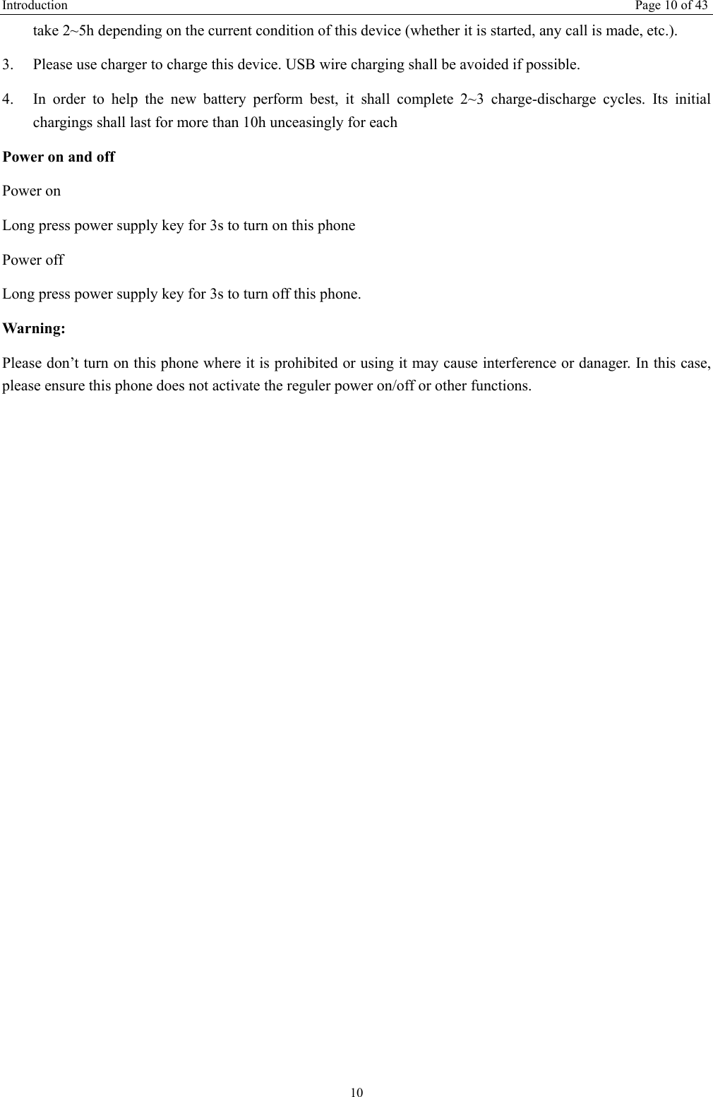 Introduction   Page 10 of 43 10 take 2~5h depending on the current condition of this device (whether it is started, any call is made, etc.). 3.  Please use charger to charge this device. USB wire charging shall be avoided if possible. 4.  In order to help the new battery perform best, it shall complete 2~3 charge-discharge cycles. Its initial chargings shall last for more than 10h unceasingly for each Power on and off Power on Long press power supply key for 3s to turn on this phone Power off Long press power supply key for 3s to turn off this phone. Warning: Please don’t turn on this phone where it is prohibited or using it may cause interference or danager. In this case, please ensure this phone does not activate the reguler power on/off or other functions.    