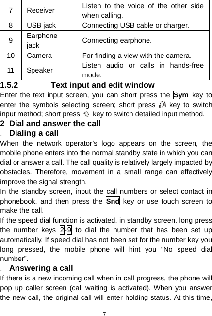  7 7 Receiver  Listen to the voice of the other side when calling. 8  USB jack  Connecting USB cable or charger. 9  Earphone jack  Connecting earphone. 10  Camera  For finding a view with the camera. 11 Speaker  Listen audio or calls in hands-free mode. 1.5.2  Text input and edit window Enter the text input screen, you can short press the Sym key to enter the symbols selecting screen; short press   key to switch input method; short press    key to switch detailed input method. 2  Dial and answer the call 2.1  Dialing a call When the network operator’s logo appears on the screen, the mobile phone enters into the normal standby state in which you can dial or answer a call. The call quality is relatively largely impacted by obstacles. Therefore, movement in a small range can effectively improve the signal strength. In the standby screen, input the call numbers or select contact in phonebook, and then press the Snd key or use touch screen to make the call. If the speed dial function is activated, in standby screen, long press the number keys 2-9 to dial the number that has been set up automatically. If speed dial has not been set for the number key you long pressed, the mobile phone will hint you “No speed dial number”. 2.2  Answering a call If there is a new incoming call when in call progress, the phone will pop up caller screen (call waiting is activated). When you answer the new call, the original call will enter holding status. At this time, 