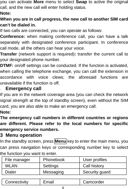  8 you can activate More menu to select Swap to active the original call, and the new call will enter holding status. Note: When you are in call progress, the new call to another SIM card can’t be dialed in. If two calls are connected, you can operate as follows: Conference:  when making conference call, you can have a talk separately with designated conference participant. In conference call mode, all the others can hear your voice. Transfer (network support is required): transfer the current call to your designated phone number. DTMF: on/off settings can be conducted. If the function is activated, when calling the telephone exchange, you can call the extension in accordance with voice clews; the aforesaid functions are unavailable if the function is off. 2.3  Emergency call If you are in the network coverage area (you can check the network signal strength at the top of standby screen), even without the SIM card, you are also able to make an emergency call. Note: The emergency call numbers in different countries or regions are different. Please refer to the local numbers for specific emergency service numbers. 3 Menu operation In the standby screen, press Menu key to enter the main menu, you can press navigation keys or corresponding number key to select the function you want to enter. File manager  Phonebook  User profiles WLAN Settings Call history Dialer Messaging Security guard  Connectivity Email  Camcorder 