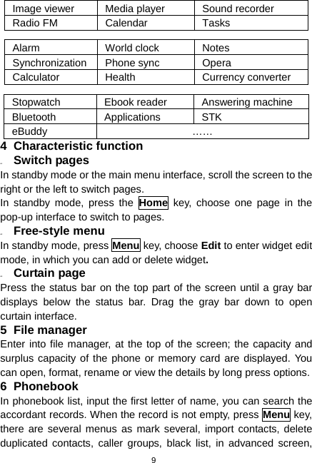  9 Image viewer  Media player  Sound recorder Radio FM  Calendar  Tasks  Alarm World clock Notes Synchronization Phone sync  Opera Calculator Health  Currency converter  Stopwatch  Ebook reader  Answering machine Bluetooth Applications STK eBuddy …… 4 Characteristic function 4.1  Switch pages In standby mode or the main menu interface, scroll the screen to the right or the left to switch pages. In standby mode, press the Home key, choose one page in the pop-up interface to switch to pages. 4.2  Free-style menu In standby mode, press Menu key, choose Edit to enter widget edit mode, in which you can add or delete widget. 4.3  Curtain page Press the status bar on the top part of the screen until a gray bar displays below the status bar. Drag the gray bar down to open curtain interface. 5 File manager Enter into file manager, at the top of the screen; the capacity and surplus capacity of the phone or memory card are displayed. You can open, format, rename or view the details by long press options. 6 Phonebook In phonebook list, input the first letter of name, you can search the accordant records. When the record is not empty, press Menu key, there are several menus as mark several, import contacts, delete duplicated contacts, caller groups, black list, in advanced screen, 