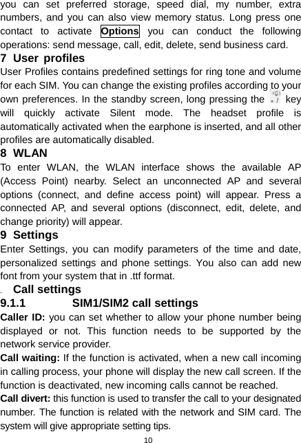  10 you can set preferred storage, speed dial, my number, extra numbers, and you can also view memory status. Long press one contact to activate Options you can conduct the following operations: send message, call, edit, delete, send business card. 7 User profiles User Profiles contains predefined settings for ring tone and volume for each SIM. You can change the existing profiles according to your own preferences. In the standby screen, long pressing the   key will quickly activate Silent mode. The headset profile is automatically activated when the earphone is inserted, and all other profiles are automatically disabled. 8 WLAN To enter WLAN, the WLAN interface shows the available AP (Access Point) nearby. Select an unconnected AP and several options (connect, and define access point) will appear. Press a connected AP, and several options (disconnect, edit, delete, and change priority) will appear. 9 Settings Enter Settings, you can modify parameters of the time and date, personalized settings and phone settings. You also can add new font from your system that in .ttf format. 9.1  Call settings 9.1.1 SIM1/SIM2 call settings Caller ID: you can set whether to allow your phone number being displayed or not. This function needs to be supported by the network service provider.   Call waiting: If the function is activated, when a new call incoming in calling process, your phone will display the new call screen. If the function is deactivated, new incoming calls cannot be reached. Call divert: this function is used to transfer the call to your designated number. The function is related with the network and SIM card. The system will give appropriate setting tips.   