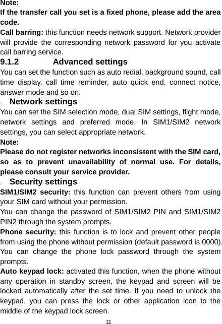  11 Note:  If the transfer call you set is a fixed phone, please add the area code. Call barring: this function needs network support. Network provider will provide the corresponding network password for you activate call barring service. 9.1.2 Advanced settings You can set the function such as auto redial, background sound, call time display, call time reminder, auto quick end, connect notice, answer mode and so on. 9.2  Network settings You can set the SIM selection mode, dual SIM settings, flight mode, network settings and preferred mode. In SIM1/SIM2 network settings, you can select appropriate network. Note:  Please do not register networks inconsistent with the SIM card, so as to prevent unavailability of normal use. For details, please consult your service provider. 9.3  Security settings SIM1/SIM2 security: this function can prevent others from using your SIM card without your permission.   You can change the password of SIM1/SIM2 PIN and SIM1/SIM2 PIN2 through the system prompts. Phone security: this function is to lock and prevent other people from using the phone without permission (default password is 0000). You can change the phone lock password through the system prompts. Auto keypad lock: activated this function, when the phone without any operation in standby screen, the keypad and screen will be locked automatically after the set time. If you need to unlock the keypad, you can press the lock or other application icon to the middle of the keypad lock screen. 