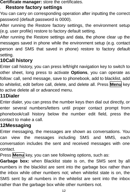  12 Certificate manager: store the certificates. 9.4  Restore factory settings You can carry on corresponding operation after inputting the correct password (default password is 0000).   After running the Restore factory settings, the environment setup (e.g. user profile) restore to factory default setting.   After running the Restore settings and data, the phone clear up the messages saved in phone while the environment setup (e.g. contact person and SMS that saved in phone) restore to factory default setting. 10 Call history Enter call history, you can press left/right navigation key to switch to other sheet, long press to activate Options, you can operate as follow: call, send message, save to phonebook, add to blacklist, add to whitelist, edit before call, delete, and delete all. Press Menu key to active delete all or advanced menu. 11 Dialer Enter dialer, you can press the number keys then dial out directly, or enter several numbers/letters until proper contact prompt from phonebook/call history below the number edit field, press the contact to make a call. 12 Messaging Enter messaging, the messages are shown as conversations. You can view the messages including SMS and MMS, each conversation includes the sent and received messages with one contact. Press Menu key, you can see following options, such as: Garbage box: when Blacklist state is on, the SMS sent by all numbers in the blacklist are sent into the garbage box rather than the inbox while other numbers not; when whitelist state is on, the SMS sent by all numbers in the whitelist are sent into the inbox rather than the garbage box while other numbers not. 