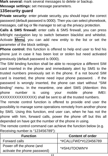  13 Mark several: mark several messages to delete or backup. Message settings: set message parameters. 13 Security guard Private security: enter private security, you should input the correct password (default password is 0000). Then you can select phonebook, messages, call log or file manager to set up the privacy protection.   Calls &amp; SMS firewall: enter calls &amp; SMS firewall, you can press left/right navigation key to switch between blacklist and whitelist. Activate  Menu, you can add new entity to the list or set the parameter of the block settings. Phone control: this function is offered to help end user to find his phone just in case it has been lost or stolen but need activated previously (default password is 0000). The SIM binding function shall be able to recognize a different SIM card inserted in the phone and immediately alert by SMS to the trusted numbers previously set in the phone. If a not bound SIM card is inserted, the phone need input phone password. . If the password is wrongly inserted, the phone can start without “SIM binding” menu. In the meantime, one alert SMS (Attention: this phone number is using your mobile phone IMEI: XXXXXXXXXXXXXXX) shall be sent to all the trusted numbers.   The remote control function is offered to provide end user the possibility to manage some operations remotely from another phone by SMS. Using this function, end user can, when he has not the phone with him, forward calls, power the phone off but this all depended on have got the number of the phone in using. The remote control command can achieve the function below (e.g. Receiving number is “123456789”): Function  Content of order Forward calls  *#CALLFWD*#123456789 Power off the phone (and activate the phone password)  *#SHUTDOWN*# 