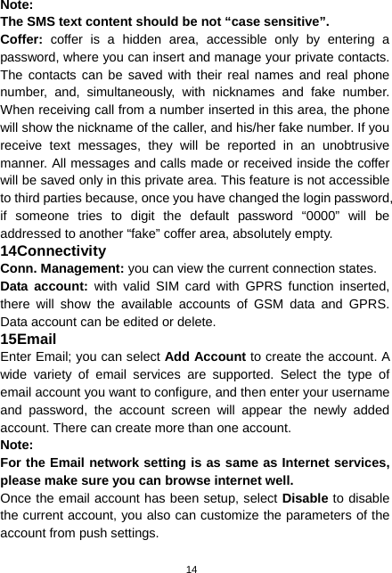  14 Note:  The SMS text content should be not “case sensitive”. Coffer:  coffer is a hidden area, accessible only by entering a password, where you can insert and manage your private contacts. The contacts can be saved with their real names and real phone number, and, simultaneously, with nicknames and fake number. When receiving call from a number inserted in this area, the phone will show the nickname of the caller, and his/her fake number. If you receive text messages, they will be reported in an unobtrusive manner. All messages and calls made or received inside the coffer will be saved only in this private area. This feature is not accessible to third parties because, once you have changed the login password, if someone tries to digit the default password “0000” will be addressed to another “fake” coffer area, absolutely empty. 14 Connectivity Conn. Management: you can view the current connection states. Data account: with valid SIM card with GPRS function inserted, there will show the available accounts of GSM data and GPRS. Data account can be edited or delete. 15 Email Enter Email; you can select Add Account to create the account. A wide variety of email services are supported. Select the type of email account you want to configure, and then enter your username and password, the account screen will appear the newly added account. There can create more than one account. Note: For the Email network setting is as same as Internet services, please make sure you can browse internet well. Once the email account has been setup, select Disable to disable the current account, you also can customize the parameters of the account from push settings. 