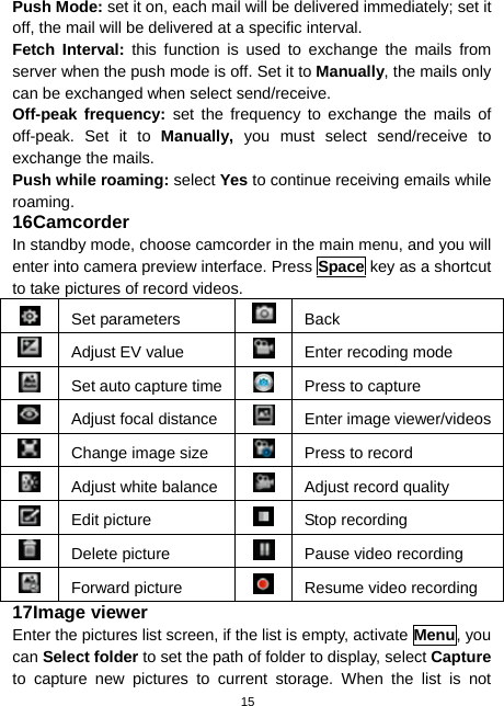  15 Push Mode: set it on, each mail will be delivered immediately; set it off, the mail will be delivered at a specific interval. Fetch Interval: this function is used to exchange the mails from server when the push mode is off. Set it to Manually, the mails only can be exchanged when select send/receive. Off-peak frequency: set the frequency to exchange the mails of off-peak. Set it to Manually, you must select send/receive to exchange the mails. Push while roaming: select Yes to continue receiving emails while roaming. 16 Camcorder In standby mode, choose camcorder in the main menu, and you will enter into camera preview interface. Press Space key as a shortcut to take pictures of record videos.  Set parameters  Back  Adjust EV value  Enter recoding mode   Set auto capture time  Press to capture  Adjust focal distance Enter image viewer/videos  Change image size  Press to record   Adjust white balance Adjust record quality  Edit picture   Stop recording  Delete picture  Pause video recording  Forward picture    Resume video recording 17 Image viewer Enter the pictures list screen, if the list is empty, activate Menu, you can Select folder to set the path of folder to display, select Capture to capture new pictures to current storage. When the list is not 