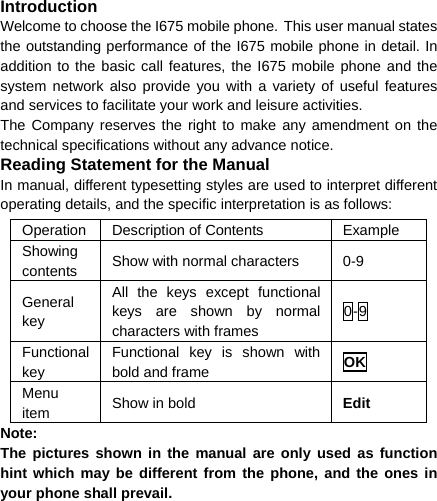  Introduction Welcome to choose the I675 mobile phone. This user manual states the outstanding performance of the I675 mobile phone in detail. In addition to the basic call features, the I675 mobile phone and the system network also provide you with a variety of useful features and services to facilitate your work and leisure activities. The Company reserves the right to make any amendment on the technical specifications without any advance notice. Reading Statement for the Manual In manual, different typesetting styles are used to interpret different operating details, and the specific interpretation is as follows: Operation  Description of Contents  Example Showing contents  Show with normal characters  0-9 General key All the keys except functional keys are shown by normal characters with frames 0-9 Functional key Functional key is shown with bold and frame  OK Menu item  Show in bold  Edit Note:  The pictures shown in the manual are only used as function hint which may be different from the phone, and the ones in your phone shall prevail. 