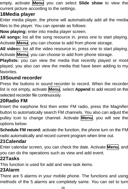  16 empty, activate Menu you can select Slide show to view the current picture according to the settings. 18 Media player Enter media player, the phone will automatically add all the media files to the player. You can operate as follows: Now playing: enter into media player screen. All songs: list all the song resource in, press one to start playing. Activate Menu, you can choose to add from phone storage. All videos: list all the video resource in, press one to start playing. Activate Menu, you can choose to add from phone storage. Playlists:  you can view the media that recently played or most played, you also can view the media that have been adding to my favorites. 19 Sound recorder Press the buttons in sound recorder to record. When the recorder list is not empty, activate Menu, select Append to add record on the selected recorder file continuously. 20 Radio FM Insert the earphone first then enter FM radio, press the Magnifier button to automatically search FM channels. You also can adjust the pulley icon to change channel. Activate Menu, you will see the options below: Schedule FM record: activate the function, the phone turn on the FM radio automatically and record current program when time out. 21 Calendar Enter calendar screen, you can check the date. Activate Menu, and you can do the operations such as view and add event. 22 Tasks This function is used for add and view task items. 23 Alarm There are 5 alarms in your mobile phone. The functions and using methods of the 5 alarms are completely same. You can set to turn 