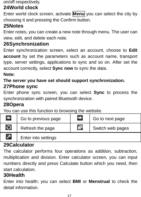  17 on/off respectively. 24 World clock Enter world clock screen, activate Menu you can select the city by choosing it and pressing the Confirm button. 25 Notes Enter notes, you can create a new note through menu. The user can view, edit, and delete each note. 26 Synchronization Enter synchronization screen, select an account, choose to Edit account by set the parameters such as account name, transport type, server settings, applications to sync and so on. After set the account correctly, select Sync now to sync the data. Note: The server you have set should support synchronization. 27 Phone sync Enter phone sync screen, you can select Sync to process the synchronization with paired Bluetooth device. 28 Opera You can use this function to browsing the website.   Go to previous page    Go to next page  Refresh the page    Switch web pages  Enter into settings 29 Calculator The calculator performs four operations as addition, subtraction, multiplication and division. Enter calculator screen, you can input numbers directly and press Calculate button which you need, then start calculation. 30 Health Enter into health; you can select BMI or Menstrual to check the detail information. 