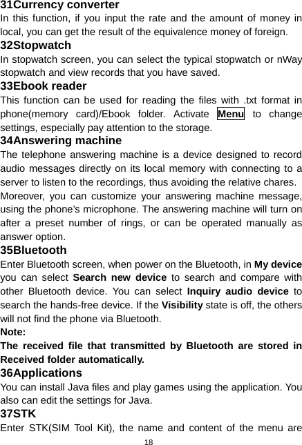  18 31 Currency converter In this function, if you input the rate and the amount of money in local, you can get the result of the equivalence money of foreign. 32 Stopwatch In stopwatch screen, you can select the typical stopwatch or nWay stopwatch and view records that you have saved. 33 Ebook reader This function can be used for reading the files with .txt format in phone(memory card)/Ebook folder. Activate Menu to change settings, especially pay attention to the storage. 34 Answering machine The telephone answering machine is a device designed to record audio messages directly on its local memory with connecting to a server to listen to the recordings, thus avoiding the relative chares. Moreover, you can customize your answering machine message, using the phone’s microphone. The answering machine will turn on after a preset number of rings, or can be operated manually as answer option. 35 Bluetooth Enter Bluetooth screen, when power on the Bluetooth, in My device you can select Search new device to search and compare with other Bluetooth device. You can select Inquiry audio device to search the hands-free device. If the Visibility state is off, the others will not find the phone via Bluetooth. Note: The received file that transmitted by Bluetooth are stored in Received folder automatically. 36 Applications You can install Java files and play games using the application. You also can edit the settings for Java. 37 STK Enter STK(SIM Tool Kit), the name and content of the menu are 