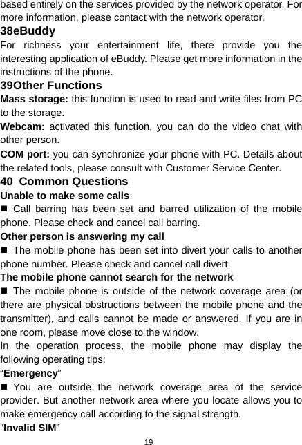  19 based entirely on the services provided by the network operator. For more information, please contact with the network operator. 38 eBuddy For richness your entertainment life, there provide you the interesting application of eBuddy. Please get more information in the instructions of the phone. 39 Other Functions Mass storage: this function is used to read and write files from PC to the storage.   Webcam: activated this function, you can do the video chat with other person. COM port: you can synchronize your phone with PC. Details about the related tools, please consult with Customer Service Center. 40  Common Questions Unable to make some calls  Call barring has been set and barred utilization of the mobile phone. Please check and cancel call barring. Other person is answering my call   The mobile phone has been set into divert your calls to another phone number. Please check and cancel call divert. The mobile phone cannot search for the network  The mobile phone is outside of the network coverage area (or there are physical obstructions between the mobile phone and the transmitter), and calls cannot be made or answered. If you are in one room, please move close to the window. In the operation process, the mobile phone may display the following operating tips: “Emergency”  You are outside the network coverage area of the service provider. But another network area where you locate allows you to make emergency call according to the signal strength. “Invalid SIM” 