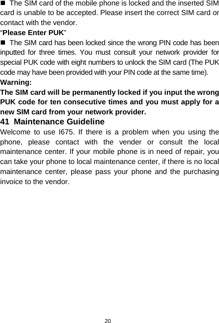  20   The SIM card of the mobile phone is locked and the inserted SIM card is unable to be accepted. Please insert the correct SIM card or contact with the vendor. “Please Enter PUK”   The SIM card has been locked since the wrong PIN code has been inputted for three times. You must consult your network provider for special PUK code with eight numbers to unlock the SIM card (The PUK code may have been provided with your PIN code at the same time). Warning: The SIM card will be permanently locked if you input the wrong PUK code for ten consecutive times and you must apply for a new SIM card from your network provider. 41  Maintenance Guideline Welcome to use I675. If there is a problem when you using the phone, please contact with the vender or consult the local maintenance center. If your mobile phone is in need of repair, you can take your phone to local maintenance center, if there is no local maintenance center, please pass your phone and the purchasing invoice to the vendor. 