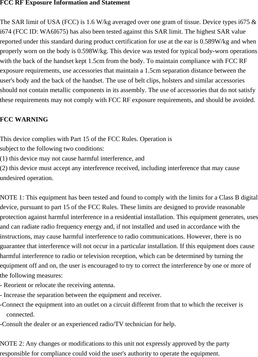  FCC RF Exposure Information and Statement  The SAR limit of USA (FCC) is 1.6 W/kg averaged over one gram of tissue. Device types i675 &amp; i674 (FCC ID: WA6I675) has also been tested against this SAR limit. The highest SAR value reported under this standard during product certification for use at the ear is 0.589W/kg and when properly worn on the body is 0.598W/kg. This device was tested for typical body-worn operations with the back of the handset kept 1.5cm from the body. To maintain compliance with FCC RF exposure requirements, use accessories that maintain a 1.5cm separation distance between the user&apos;s body and the back of the handset. The use of belt clips, holsters and similar accessories should not contain metallic components in its assembly. The use of accessories that do not satisfy these requirements may not comply with FCC RF exposure requirements, and should be avoided.  FCC WARNING  This device complies with Part 15 of the FCC Rules. Operation is subject to the following two conditions: (1) this device may not cause harmful interference, and (2) this device must accept any interference received, including interference that may cause undesired operation.  NOTE 1: This equipment has been tested and found to comply with the limits for a Class B digital device, pursuant to part 15 of the FCC Rules. These limits are designed to provide reasonable protection against harmful interference in a residential installation. This equipment generates, uses and can radiate radio frequency energy and, if not installed and used in accordance with the instructions, may cause harmful interference to radio communications. However, there is no guarantee that interference will not occur in a particular installation. If this equipment does cause harmful interference to radio or television reception, which can be determined by turning the equipment off and on, the user is encouraged to try to correct the interference by one or more of the following measures: - Reorient or relocate the receiving antenna. - Increase the separation between the equipment and receiver. -Connect the equipment into an outlet on a circuit different from that to which the receiver is connected. -Consult the dealer or an experienced radio/TV technician for help.  NOTE 2: Any changes or modifications to this unit not expressly approved by the party responsible for compliance could void the user&apos;s authority to operate the equipment.   