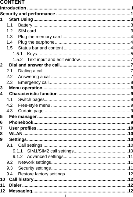  I CONTENT Introduction ...................................................................................I Security and performance ...........................................................1 1 Start Using.............................................................................3 1.1 Battery..............................................................................3 1.2 SIM card...........................................................................3 1.3 Plug the memory card ......................................................4 1.4 Plug the earphone............................................................4 1.5 Status bar and content .....................................................4 1.5.1 Keys..........................................................................5 1.5.2  Text input and edit window........................................7 2 Dial and answer the call........................................................7 2.1 Dialing a call.....................................................................7 2.2 Answering a call...............................................................7 2.3 Emergency call.................................................................8 3 Menu operation......................................................................8 4 Characteristic function .........................................................9 4.1 Switch pages....................................................................9 4.2 Free-style menu ...............................................................9 4.3 Curtain page ....................................................................9 5 File manager..........................................................................9 6 Phonebook.............................................................................9 7 User profiles ........................................................................10 8 WLAN ...................................................................................10 9 Settings................................................................................10 9.1 Call settings ...................................................................10 9.1.1 SIM1/SIM2 call settings...........................................10 9.1.2 Advanced settings...................................................11 9.2 Network settings.............................................................11 9.3 Security settings.............................................................11 9.4 Restore factory settings..................................................12 10 Call history...........................................................................12 11 Dialer....................................................................................12 12 Messaging............................................................................12 