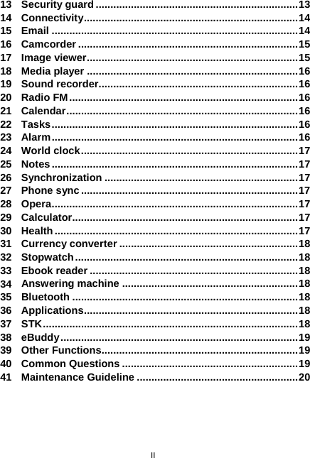  II 13 Security guard.....................................................................13 14 Connectivity.........................................................................14 15 Email ....................................................................................14 16 Camcorder ...........................................................................15 17 Image viewer........................................................................15 18 Media player ........................................................................16 19 Sound recorder....................................................................16 20 Radio FM..............................................................................16 21 Calendar...............................................................................16 22 Tasks....................................................................................16 23 Alarm....................................................................................16 24 World clock..........................................................................17 25 Notes....................................................................................17 26 Synchronization ..................................................................17 27 Phone sync..........................................................................17 28 Opera....................................................................................17 29 Calculator.............................................................................17 30 Health...................................................................................17 31 Currency converter .............................................................18 32 Stopwatch............................................................................18 33 Ebook reader .......................................................................18 34 Answering machine ............................................................18 35 Bluetooth .............................................................................18 36 Applications.........................................................................18 37 STK.......................................................................................18 38 eBuddy.................................................................................19 39 Other Functions...................................................................19 40 Common Questions ............................................................19 41 Maintenance Guideline .......................................................20 
