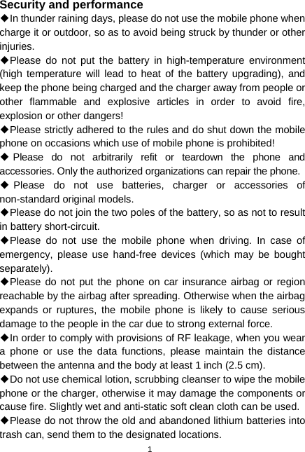 1 Security and performance ◆In thunder raining days, please do not use the mobile phone when charge it or outdoor, so as to avoid being struck by thunder or other injuries. ◆Please do not put the battery in high-temperature environment (high temperature will lead to heat of the battery upgrading), and keep the phone being charged and the charger away from people or other flammable and explosive articles in order to avoid fire, explosion or other dangers! ◆Please strictly adhered to the rules and do shut down the mobile phone on occasions which use of mobile phone is prohibited! ◆Please do not arbitrarily refit or teardown the phone and accessories. Only the authorized organizations can repair the phone. ◆Please do not use batteries, charger or accessories of non-standard original models. ◆Please do not join the two poles of the battery, so as not to result in battery short-circuit. ◆Please do not use the mobile phone when driving. In case of emergency, please use hand-free devices (which may be bought separately). ◆Please do not put the phone on car insurance airbag or region reachable by the airbag after spreading. Otherwise when the airbag expands or ruptures, the mobile phone is likely to cause serious damage to the people in the car due to strong external force. ◆In order to comply with provisions of RF leakage, when you wear a phone or use the data functions, please maintain the distance between the antenna and the body at least 1 inch (2.5 cm). ◆Do not use chemical lotion, scrubbing cleanser to wipe the mobile phone or the charger, otherwise it may damage the components or cause fire. Slightly wet and anti-static soft clean cloth can be used. ◆Please do not throw the old and abandoned lithium batteries into trash can, send them to the designated locations. 