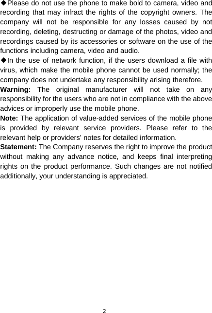 2 ◆Please do not use the phone to make bold to camera, video and recording that may infract the rights of the copyright owners. The company will not be responsible for any losses caused by not recording, deleting, destructing or damage of the photos, video and recordings caused by its accessories or software on the use of the functions including camera, video and audio. ◆In the use of network function, if the users download a file with virus, which make the mobile phone cannot be used normally; the company does not undertake any responsibility arising therefore. Warning:  The original manufacturer will not take on any responsibility for the users who are not in compliance with the above advices or improperly use the mobile phone. Note: The application of value-added services of the mobile phone is provided by relevant service providers. Please refer to the relevant help or providers’ notes for detailed information. Statement: The Company reserves the right to improve the product without making any advance notice, and keeps final interpreting rights on the product performance. Such changes are not notified additionally, your understanding is appreciated.