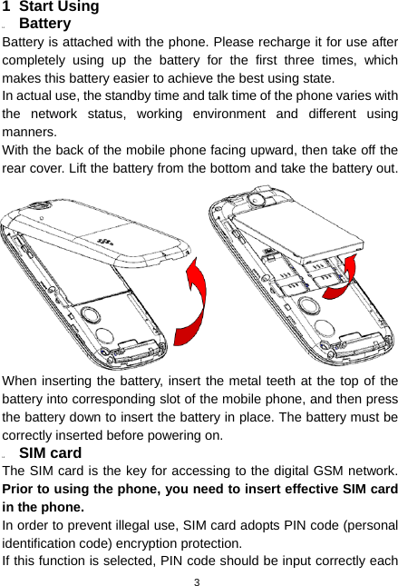  3 1 Start Using 1.1  Battery Battery is attached with the phone. Please recharge it for use after completely using up the battery for the first three times, which makes this battery easier to achieve the best using state. In actual use, the standby time and talk time of the phone varies with the network status, working environment and different using manners. With the back of the mobile phone facing upward, then take off the rear cover. Lift the battery from the bottom and take the battery out. When inserting the battery, insert the metal teeth at the top of the battery into corresponding slot of the mobile phone, and then press the battery down to insert the battery in place. The battery must be correctly inserted before powering on.   1.2  SIM card The SIM card is the key for accessing to the digital GSM network. Prior to using the phone, you need to insert effective SIM card in the phone. In order to prevent illegal use, SIM card adopts PIN code (personal identification code) encryption protection. If this function is selected, PIN code should be input correctly each 