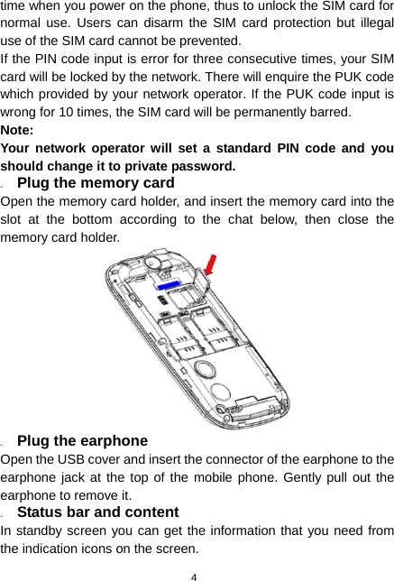  4 time when you power on the phone, thus to unlock the SIM card for normal use. Users can disarm the SIM card protection but illegal use of the SIM card cannot be prevented. If the PIN code input is error for three consecutive times, your SIM card will be locked by the network. There will enquire the PUK code which provided by your network operator. If the PUK code input is wrong for 10 times, the SIM card will be permanently barred. Note: Your network operator will set a standard PIN code and you should change it to private password. 1.3  Plug the memory card Open the memory card holder, and insert the memory card into the slot at the bottom according to the chat below, then close the memory card holder.  1.4  Plug the earphone Open the USB cover and insert the connector of the earphone to the earphone jack at the top of the mobile phone. Gently pull out the earphone to remove it. 1.5  Status bar and content In standby screen you can get the information that you need from the indication icons on the screen. 