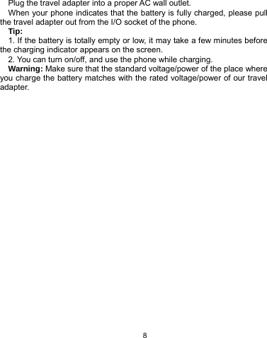   8 Plug the travel adapter into a proper AC wall outlet.   When your phone indicates that the battery is fully charged, please pull the travel adapter out from the I/O socket of the phone. Tip:  1. If the battery is totally empty or low, it may take a few minutes before the charging indicator appears on the screen. 2. You can turn on/off, and use the phone while charging. Warning: Make sure that the standard voltage/power of the place where you charge the battery matches with the rated voltage/power of our travel adapter.  