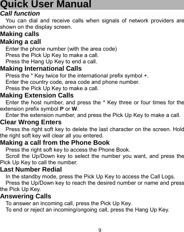   9 Quick User Manual Call function You can dial and receive calls when signals of network providers are shown on the display screen. Making calls Making a call Enter the phone number (with the area code) Press the Pick Up Key to make a call. Press the Hang Up Key to end a call. Making International Calls Press the * Key twice for the international prefix symbol +. Enter the country code, area code and phone number. Press the Pick Up Key to make a call. Making Extension Calls Enter the host number, and press the * Key three or four times for the extension prefix symbol P or W. Enter the extension number, and press the Pick Up Key to make a call. Clear Wrong Enters Press the right soft key to delete the last character on the screen. Hold the right soft key will clear all you entered. Making a call from the Phone Book   Press the right soft key to access the Phone Book. Scroll the Up/Down key to select the number you want, and press the Pick Up Key to call the number. Last Number Redial In the standby mode, press the Pick Up Key to access the Call Logs. Press the Up/Down key to reach the desired number or name and press the Pick Up Key. Answering Calls To answer an incoming call, press the Pick Up Key. To end or reject an incoming/ongoing call, press the Hang Up Key. 