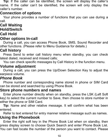   10 Tip:  If the caller can be identified, the screen will display the caller’s name. If the caller can’t be identified, the screen will only display the caller’s number.   Connection of options   Your phone provides a number of functions that you can use during a call. Call Waiting Hold/Switch Call Hold Other options In-call During a call, you can access Phone Book, SMS, Sound Recorder and other functions. (Please refer to Menu Guidance for details.) Call history Press Send to enter call history menu when standby, you can check latest dialed, received and missed calls; You can check specific messages by Call History in the function menu. Volume adjustment During a call, you can press the Up/Down Selection Key to adjust the earpiece volume. Phone Book Phone number and corresponding name stored in phone or SIM Card can be stored and searched by using Phone Book. Store phone numbers and names   Enter phone number directly when on standby, press the LSK (Left Soft key) to select the current number to Save, then choose to store number in either the phone or SIM Card. Tip:  Name and other relative message. It will confirm what has been entered.  Refer to text entered for entry manner relative message such as names.   Using the Phonebook   Enter the right soft key in the Phone Book List when on standby, then press display screen to choose Quick Search and enter Phone Book List. You can fast locate the number of the person you want to contact. Please 