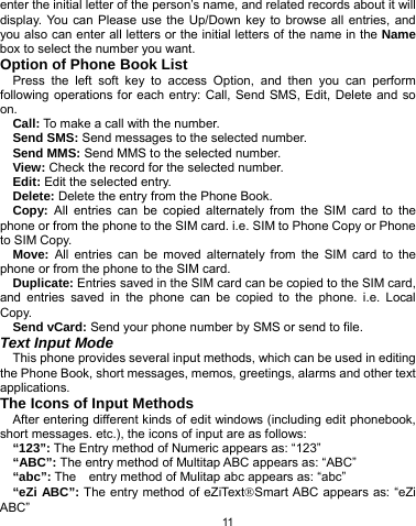   11 enter the initial letter of the person’s name, and related records about it will display. You can Please use the Up/Down key to browse all entries, and you also can enter all letters or the initial letters of the name in the Name box to select the number you want. Option of Phone Book List Press the left soft key to access Option, and then you can perform following operations for each entry: Call, Send SMS, Edit, Delete and so on. Call: To make a call with the number. Send SMS: Send messages to the selected number. Send MMS: Send MMS to the selected number. View: Check the record for the selected number. Edit: Edit the selected entry. Delete: Delete the entry from the Phone Book. Copy: All entries can be copied alternately from the SIM card to the phone or from the phone to the SIM card. i.e. SIM to Phone Copy or Phone to SIM Copy. Move: All entries can be moved alternately from the SIM card to the phone or from the phone to the SIM card. Duplicate: Entries saved in the SIM card can be copied to the SIM card, and entries saved in the phone can be copied to the phone. i.e. Local Copy. Send vCard: Send your phone number by SMS or send to file. Text Input Mode This phone provides several input methods, which can be used in editing the Phone Book, short messages, memos, greetings, alarms and other text applications.  The Icons of Input Methods After entering different kinds of edit windows (including edit phonebook, short messages. etc.), the icons of input are as follows: “123”: The Entry method of Numeric appears as: “123” “ABC”: The entry method of Multitap ABC appears as: “ABC” “abc”: The    entry method of Mulitap abc appears as: “abc” “eZi ABC”: The entry method of eZiText®Smart ABC appears as: “eZi ABC” 