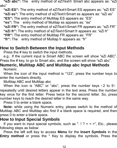   12 “eZi abc”: The  entry method of eZiText® Smart abc appears as: “eZi abc” “eZi ES”: The entry method of eZiText®Smart ES appears as: “eZi ES” “eZi es”: The entry method of eZiText®Smart es appears as: “eZi es” “ES”: The entry method of Multitap ES appears as: “ES” “es”: The    entry method of Mulitap es appears as: “es” “eZi FR”: The entry method of eZiText®Smart FR appears as: “eZi FR” “eZi fr”: The entry method of eZiText®Smart fr appears as: “eZi fr” “FR”: The entry method of Multitap FR appears as: “FR” “fr”: The    entry method of Mulitap fr appears as: “fr”  How to Switch Between the Input Methods Press the # key to switch the input methods. e.g.: If the current input is Smart ABC the screen will show “eZi ABC”. Press the # key, to go to Smart abc, and the screen will show “eZi abc”. Numeric, Multitap ABC and Multitap abc Input Methods Numeric When the icon of the input method is “123”, press the number keys to enter the numbers directly. Multitap ABC and Multitap abc When the icon is “ABC” or “abc”, press the number keys（2 to 9）repeatedly until desired letters appear in the text area. Press the number key once for the first letter. Press twice for the second letter. So, press number keys to reach the desired letter in the same way.   Press 0 to enter a blank space.   Note:  while using the Numeric entry, please switch to the method of Multitap ABC and Multitap abc first if a blank space is required, and then press 0 to enter a blank space.   How to Input Special Symbols If you want to input special symbols, such as &quot;. ! ? = &lt; &gt;”, Etc., please following steps as below: Press the left soft key to access Menu for the Insert Symbols in the Entry method or press the * Key to display the symbols. Press the 