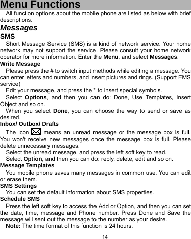   14  Menu Functions All function options about the mobile phone are listed as below with brief descriptions. Messages SMS Short Message Service (SMS) is a kind of network service. Your home network may not support the service. Please consult your home network operator for more information. Enter the Menu, and select Messages. Write Message Please press the # to switch input methods while editing a message. You can enter letters and numbers, and insert pictures and rings. (Support EMS service) Edit your message, and press the * to insert special symbols. Select  Options, and then you can do: Done, Use Templates, Insert Object and so on. When you select Done, you can choose the way to send or save as desired. Inbox/ Outbox/ Drafts The icon   means an unread message or the message box is full. You won&apos;t receive new messages once the message box is full. Please delete unnecessary messages. Select the unread message, and press the left soft key to read. Select Option, and then you can do: reply, delete, edit and so on. Message Templates You mobile phone saves many messages in common use. You can edit or erase them. SMS Settings You can set the default information about SMS properties. Schedule SMS Press the left soft key to access the Add or Option, and then you can set the date, time, message and Phone number. Press Done and Save the message will sent out the message to the number as your desire. Note: The time format of this function is 24 hours. 