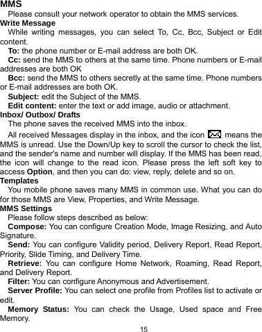   15 MMS Please consult your network operator to obtain the MMS services. Write Message While writing messages, you can select To, Cc, Bcc, Subject or Edit content. To: the phone number or E-mail address are both OK. Cc: send the MMS to others at the same time. Phone numbers or E-mail addresses are both OK Bcc: send the MMS to others secretly at the same time. Phone numbers or E-mail addresses are both OK. Subject: edit the Subject of the MMS. Edit content: enter the text or add image, audio or attachment. Inbox/ Outbox/ Drafts The phone saves the received MMS into the inbox. All received Messages display in the inbox, and the icon   means the MMS is unread. Use the Down/Up key to scroll the cursor to check the list, and the sender&apos;s name and number will display. If the MMS has been read, the icon will change to the read icon. Please press the left soft key to access Option, and then you can do: view, reply, delete and so on. Templates You mobile phone saves many MMS in common use. What you can do for those MMS are View, Properties, and Write Message. MMS Settings Please follow steps described as below: Compose: You can configure Creation Mode, Image Resizing, and Auto Signature. Send: You can configure Validity period, Delivery Report, Read Report, Priority, Slide Timing, and Delivery Time. Retrieve: You can configure Home Network, Roaming, Read Report, and Delivery Report. Filter: You can configure Anonymous and Advertisement. Server Profile: You can select one profile from Profiles list to activate or edit. Memory Status: You can check the Usage, Used space and Free Memory. 