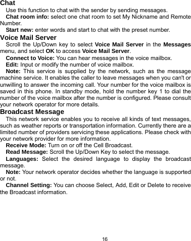   16 Chat Use this function to chat with the sender by sending messages. Chat room info: select one chat room to set My Nickname and Remote Number. Start new: enter words and start to chat with the preset number. Voice Mail Server Scroll the Up/Down key to select Voice Mail Server in the Messages menu, and select OK to access Voice Mail Server. Connect to Voice: You can hear messages in the voice mailbox. Edit: Input or modify the number of voice mailbox. Note: This service is supplied by the network, such as the message machine service. It enables the caller to leave messages when you can&apos;t or unwilling to answer the incoming call. Your number for the voice mailbox is saved in this phone. In standby mode, hold the number key 1 to dial the number of the voice mailbox after the number is configured. Please consult your network operator for more details. Broadcast Message This network service enables you to receive all kinds of text messages, such as weather reports or transportation information. Currently there are a limited number of providers servicing these applications. Please check with your network provider for more information. Receive Mode: Turn on or off the Cell Broadcast. Read Message: Scroll the Up/Down Key to select the message. Languages:  Select the desired language to display the broadcast message. Note: Your network operator decides whether the language is supported or not. Channel Setting: You can choose Select, Add, Edit or Delete to receive the Broadcast information.  