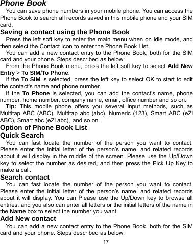   17 Phone Book You can save phone numbers in your mobile phone. You can access the Phone Book to search all records saved in this mobile phone and your SIM card. Saving a contact using the Phone Book Press the left soft key to enter the main menu when on idle mode, and then select the Contact Icon to enter the Phone Book List.   You can add a new contact entry to the Phone Book, both for the SIM card and your phone. Steps described as below: From the Phone Book menu, press the left soft key to select Add New Entry &gt; To SIM/To Phone. If the To SIM is selected, press the left key to select OK to start to edit the contact&apos;s name and phone number. If the To Phone is selected, you can add the contact’s name, phone number, home number, company name, email, office number and so on. Tip: This mobile phone offers you several input methods, such as Multitap ABC (ABC), Multitap abc (abc), Numeric (123), Smart ABC (eZi ABC), Smart abc (eZi abc), and so on.   Option of Phone Book List Quick Search You can fast locate the number of the person you want to contact. Please enter the initial letter of the person’s name, and related records about it will display in the middle of the screen. Please use the Up/Down key to select the number as desired, and then press the Pick Up Key to make a call. Search contact You can fast locate the number of the person you want to contact. Please enter the initial letter of the person’s name, and related records about it will display. You can Please use the Up/Down key to browse all entries, and you also can enter all letters or the initial letters of the name in the Name box to select the number you want. Add New contact You can add a new contact entry to the Phone Book, both for the SIM card and your phone. Steps described as below: 