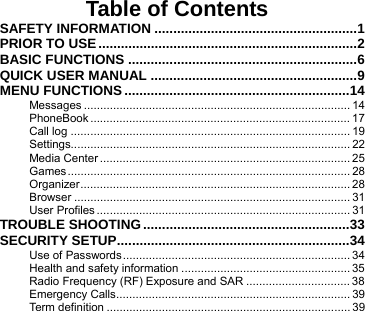       Table of Contents SAFETY INFORMATION ......................................................1 PRIOR TO USE.....................................................................2 BASIC FUNCTIONS .............................................................6 QUICK USER MANUAL .......................................................9 MENU FUNCTIONS ............................................................14 Messages .................................................................................. 14 PhoneBook ................................................................................ 17 Call log ...................................................................................... 19 Settings...................................................................................... 22 Media Center ............................................................................. 25 Games....................................................................................... 28 Organizer................................................................................... 28 Browser ..................................................................................... 31 User Profiles .............................................................................. 31 TROUBLE SHOOTING .......................................................33 SECURITY SETUP..............................................................34 Use of Passwords...................................................................... 34 Health and safety information .................................................... 35 Radio Frequency (RF) Exposure and SAR ................................ 38 Emergency Calls........................................................................ 39 Term definition ........................................................................... 39 