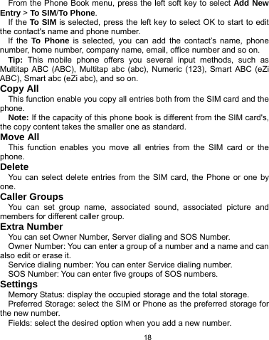   18 From the Phone Book menu, press the left soft key to select Add New Entry &gt; To SIM/To Phone. If the To SIM is selected, press the left key to select OK to start to edit the contact&apos;s name and phone number. If the To Phone is selected, you can add the contact’s name, phone number, home number, company name, email, office number and so on. Tip: This mobile phone offers you several input methods, such as Multitap ABC (ABC), Multitap abc (abc), Numeric (123), Smart ABC (eZi ABC), Smart abc (eZi abc), and so on. Copy All This function enable you copy all entries both from the SIM card and the phone. Note: If the capacity of this phone book is different from the SIM card&apos;s, the copy content takes the smaller one as standard. Move All This function enables you move all entries from the SIM card or the phone. Delete You can select delete entries from the SIM card, the Phone or one by one. Caller Groups You can set group name, associated sound, associated picture and members for different caller group. Extra Number You can set Owner Number, Server dialing and SOS Number. Owner Number: You can enter a group of a number and a name and can also edit or erase it. Service dialing number: You can enter Service dialing number. SOS Number: You can enter five groups of SOS numbers. Settings Memory Status: display the occupied storage and the total storage. Preferred Storage: select the SIM or Phone as the preferred storage for the new number. Fields: select the desired option when you add a new number. 