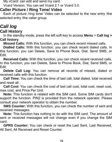   19 My vCard: can edit and send my card. Vcard Version: You can set Vcard 2.1 or Vcard 3.0. Caller Picture / Ring Tone/ Video Each of picture /ring tone/ Video can be selected to the new entry /the selected entry /the caller group.  Call log Call History In the standby mode, press the left soft key to access Menu &gt; Call log &gt; Call history. Missed Calls: With this function, you can check recent missed calls. Dialled Calls: With this function, you can check recent dialed calls. In this function, you can Delete, Save to Phone Book, Dial, Send SMS, or Edit.   Received Calls: With this function, you can check recent received calls. In this function, you can Delete, Save to Phone Book, Dial, Send SMS, or Edit. Delete Call Log: You can remove all records of missed, dialed or received calls with this function. Call Time: You can check the time of last call, total dialed, total received and reset all. Call Cost: You can check the cost of last call cost, total cost, reset cost, max cost, and Price Per Unit. Note: This function is related with the SIM card. Some SIM cards don&apos;t support the function. PIN2 is provided from the network operator. Please consult your network operator to obtain the number. SMS Counter: With this function, you can check the number of sent and received messages. Note: This function has nothing to do with the SIM card. The amount of sent or received messages will not change even if you change the SIM card. GPRS Counter: You can check or reset the Last Sent, Last Received, All Sent, All Received and Reset Counter. 