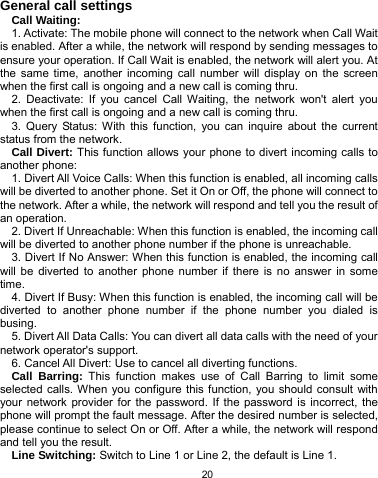   20 General call settings Call Waiting: 1. Activate: The mobile phone will connect to the network when Call Wait is enabled. After a while, the network will respond by sending messages to ensure your operation. If Call Wait is enabled, the network will alert you. At the same time, another incoming call number will display on the screen when the first call is ongoing and a new call is coming thru. 2. Deactivate: If you cancel Call Waiting, the network won&apos;t alert you when the first call is ongoing and a new call is coming thru. 3. Query Status: With this function, you can inquire about the current status from the network. Call Divert: This function allows your phone to divert incoming calls to another phone: 1. Divert All Voice Calls: When this function is enabled, all incoming calls will be diverted to another phone. Set it On or Off, the phone will connect to the network. After a while, the network will respond and tell you the result of an operation. 2. Divert If Unreachable: When this function is enabled, the incoming call will be diverted to another phone number if the phone is unreachable. 3. Divert If No Answer: When this function is enabled, the incoming call will be diverted to another phone number if there is no answer in some time. 4. Divert If Busy: When this function is enabled, the incoming call will be diverted to another phone number if the phone number you dialed is busing. 5. Divert All Data Calls: You can divert all data calls with the need of your network operator&apos;s support. 6. Cancel All Divert: Use to cancel all diverting functions. Call Barring: This function makes use of Call Barring to limit some selected calls. When you configure this function, you should consult with your network provider for the password. If the password is incorrect, the phone will prompt the fault message. After the desired number is selected, please continue to select On or Off. After a while, the network will respond and tell you the result. Line Switching: Switch to Line 1 or Line 2, the default is Line 1. 