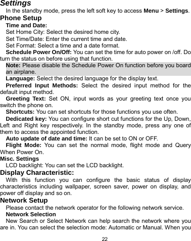   22 Settings In the standby mode, press the left soft key to access Menu &gt; Settings. Phone Setup Time and Date: Set Home City: Select the desired home city. Set Time/Date: Enter the current time and date. Set Format: Select a time and a date format. Schedule Power On/Off: You can set the time for auto power on /off. Do turn the status on before using that function. Note: Please disable the Schedule Power On function before you board an airplane.                                                        Language: Select the desired language for the display text. Preferred Input Methods: Select the desired input method for the default input method. Greeting Text: Set ON, input words as your greeting text once you switch the phone on. Shortcuts: You can set shortcuts for those functions you use often. Dedicated key: You can configure short cut functions for the Up, Down, Left and Right key respectively. In the standby mode, press any one of them to access the appointed function. Auto update of date and time: It can be set to ON or OFF. Flight Mode: You can set the normal mode, flight mode and Query When Power On. Misc. Settings LCD backlight: You can set the LCD backlight. Display Characteristic: With this function you can configure the basic status of display characteristics including wallpaper, screen saver, power on display, and power off display and so on.  Network Setup Please contact the network operator for the following network service. Network Selection New Search or Select Network can help search the network where you are in. You can select the selection mode: Automatic or Manual. When you 