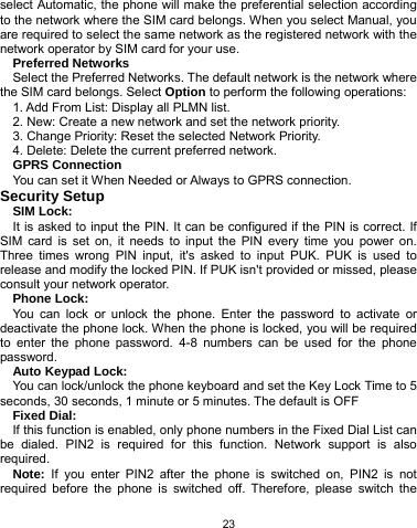   23 select Automatic, the phone will make the preferential selection according to the network where the SIM card belongs. When you select Manual, you are required to select the same network as the registered network with the network operator by SIM card for your use. Preferred Networks Select the Preferred Networks. The default network is the network where the SIM card belongs. Select Option to perform the following operations: 1. Add From List: Display all PLMN list. 2. New: Create a new network and set the network priority. 3. Change Priority: Reset the selected Network Priority. 4. Delete: Delete the current preferred network. GPRS Connection You can set it When Needed or Always to GPRS connection. Security Setup SIM Lock: It is asked to input the PIN. It can be configured if the PIN is correct. If SIM card is set on, it needs to input the PIN every time you power on. Three times wrong PIN input, it&apos;s asked to input PUK. PUK is used to release and modify the locked PIN. If PUK isn&apos;t provided or missed, please consult your network operator. Phone Lock: You can lock or unlock the phone. Enter the password to activate or deactivate the phone lock. When the phone is locked, you will be required to enter the phone password. 4-8 numbers can be used for the phone password. Auto Keypad Lock: You can lock/unlock the phone keyboard and set the Key Lock Time to 5 seconds, 30 seconds, 1 minute or 5 minutes. The default is OFF Fixed Dial: If this function is enabled, only phone numbers in the Fixed Dial List can be dialed. PIN2 is required for this function. Network support is also required.  Note: If you enter PIN2 after the phone is switched on, PIN2 is not required before the phone is switched off. Therefore, please switch the 