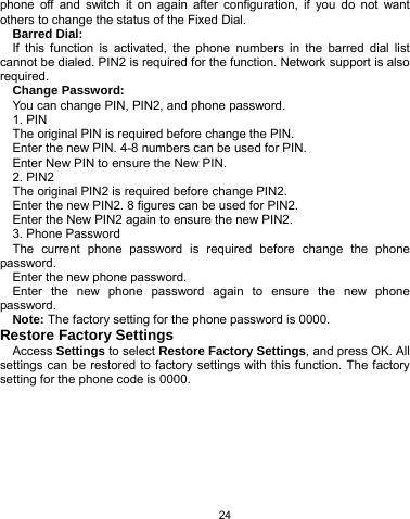   24 phone off and switch it on again after configuration, if you do not want others to change the status of the Fixed Dial. Barred Dial: If this function is activated, the phone numbers in the barred dial list cannot be dialed. PIN2 is required for the function. Network support is also required. Change Password: You can change PIN, PIN2, and phone password. 1. PIN The original PIN is required before change the PIN. Enter the new PIN. 4-8 numbers can be used for PIN. Enter New PIN to ensure the New PIN. 2. PIN2 The original PIN2 is required before change PIN2. Enter the new PIN2. 8 figures can be used for PIN2. Enter the New PIN2 again to ensure the new PIN2. 3. Phone Password The current phone password is required before change the phone password. Enter the new phone password. Enter the new phone password again to ensure the new phone password. Note: The factory setting for the phone password is 0000. Restore Factory Settings Access Settings to select Restore Factory Settings, and press OK. All settings can be restored to factory settings with this function. The factory setting for the phone code is 0000.