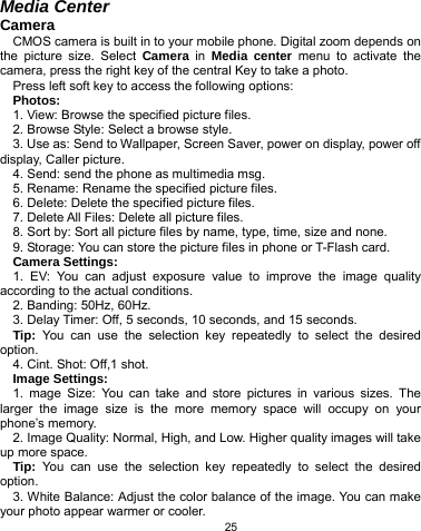   25 Media Center Camera CMOS camera is built in to your mobile phone. Digital zoom depends on the picture size. Select Camera in Media center menu to activate the camera, press the right key of the central Key to take a photo. Press left soft key to access the following options: Photos: 1. View: Browse the specified picture files. 2. Browse Style: Select a browse style. 3. Use as: Send to Wallpaper, Screen Saver, power on display, power off display, Caller picture. 4. Send: send the phone as multimedia msg. 5. Rename: Rename the specified picture files. 6. Delete: Delete the specified picture files. 7. Delete All Files: Delete all picture files. 8. Sort by: Sort all picture files by name, type, time, size and none. 9. Storage: You can store the picture files in phone or T-Flash card. Camera Settings: 1. EV: You can adjust exposure value to improve the image quality according to the actual conditions. 2. Banding: 50Hz, 60Hz. 3. Delay Timer: Off, 5 seconds, 10 seconds, and 15 seconds. Tip: You can use the selection key repeatedly to select the desired option. 4. Cint. Shot: Off,1 shot. Image Settings: 1. mage Size: You can take and store pictures in various sizes. The larger the image size is the more memory space will occupy on your phone’s memory. 2. Image Quality: Normal, High, and Low. Higher quality images will take up more space. Tip:  You can use the selection key repeatedly to select the desired option. 3. White Balance: Adjust the color balance of the image. You can make your photo appear warmer or cooler. 