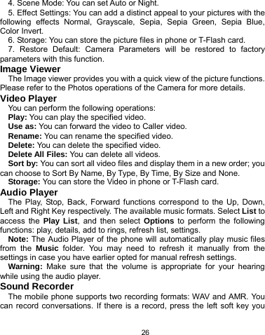  26 4. Scene Mode: You can set Auto or Night. 5. Effect Settings: You can add a distinct appeal to your pictures with the following effects Normal, Grayscale, Sepia, Sepia Green, Sepia Blue, Color Invert. 6. Storage: You can store the picture files in phone or T-Flash card. 7. Restore Default: Camera Parameters will be restored to factory parameters with this function. Image Viewer The Image viewer provides you with a quick view of the picture functions. Please refer to the Photos operations of the Camera for more details. Video Player You can perform the following operations: Play: You can play the specified video. Use as: You can forward the video to Caller video. Rename: You can rename the specified video. Delete: You can delete the specified video. Delete All Files: You can delete all videos. Sort by: You can sort all video files and display them in a new order; you can choose to Sort By Name, By Type, By Time, By Size and None. Storage: You can store the Video in phone or T-Flash card.   Audio Player The Play, Stop, Back, Forward functions correspond to the Up, Down, Left and Right Key respectively. The available music formats. Select List to access the Play List, and then select Options to perform the following functions: play, details, add to rings, refresh list, settings. Note: The Audio Player of the phone will automatically play music files from the Music folder. You may need to refresh it manually from the settings in case you have earlier opted for manual refresh settings. Warning: Make sure that the volume is appropriate for your hearing while using the audio player. Sound Recorder The mobile phone supports two recording formats: WAV and AMR. You can record conversations. If there is a record, press the left soft key you 