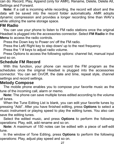   27 can do: Record, Play, Append (only for AMR), Rename, Delete, Delete All, Settings and Forward. Note: If a call is incoming while recording, the record will abort and the data will be saved into the record folder automatically. AMR adopts dynamic compression and provides a longer recording time than WAV‘s while utilizing the same storage space. FM Radio You can use your phone to listen to FM radio stations once the original Headset is plugged into the accessories connector. Select FM Radio in the Menu to access the radio controls. Press the Down key to Power on/ off the FM radio.   Press the Left/ Right key to step down/ up to the next frequency. Press the */ # keys to adjust radio volume. Press Options to access the following options: channel list, manual input and so on. Schedule FM Record   With this function, your phone can record the FM program as the schedules once the original Headset is plugged into the accessories connector. You can set On/Off, the date and time, repeat style, channel settings and record settings. Melody Compose The mobile phone enables you to compose your favorite music as the tune of the incoming call, alarm or memo.   Note: The phone can save multiple tones edited according to the volume of tones. When the Tune Editing List is blank, you can edit your favorite tunes by pressing “Add”. After you have finished editing, press Options to select a music instrument or playing speed to play the editing tunes. You also can save the editing tunes. Select the edited music, and press Options to perform the following operations: Play, edit, add rename and so on. Note: A maximum of 150 notes can be edited with a piece of self-edit tune. In the window of Tone Editing, press Options to perform the following operations: Play, adjust play speed and so on. 