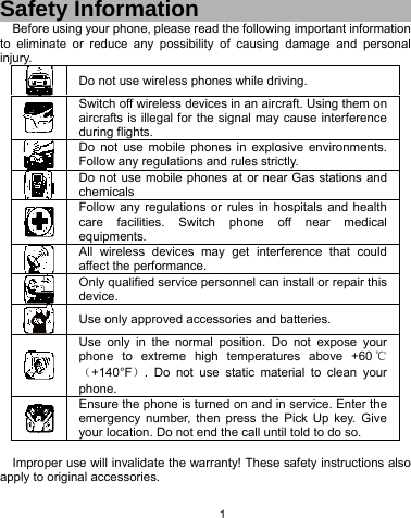   1 Safety Information Before using your phone, please read the following important information to eliminate or reduce any possibility of causing damage and personal injury.  Do not use wireless phones while driving.  Switch off wireless devices in an aircraft. Using them on aircrafts is illegal for the signal may cause interference during flights.  Do not use mobile phones in explosive environments. Follow any regulations and rules strictly.  Do not use mobile phones at or near Gas stations and chemicals  Follow any regulations or rules in hospitals and health care facilities. Switch phone off near medical equipments.  All wireless devices may get interference that could affect the performance.  Only qualified service personnel can install or repair this device.  Use only approved accessories and batteries.  Use only in the normal position. Do not expose your phone to extreme high temperatures above +60 ℃（+140°F）. Do not use static material to clean your phone.  Ensure the phone is turned on and in service. Enter the emergency number, then press the Pick Up key. Give your location. Do not end the call until told to do so.  Improper use will invalidate the warranty! These safety instructions also apply to original accessories. 